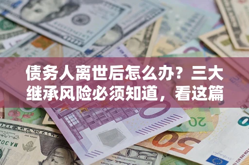 武汉债务人离世后怎么办？三大继承风险必须知道，看这篇就够了