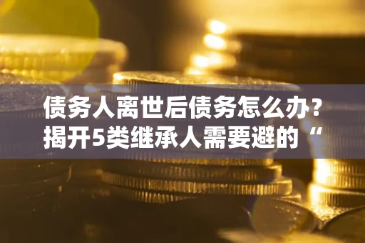 武汉债务人离世后债务怎么办？揭开5类继承人需要避的“坑”