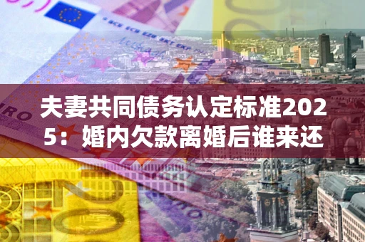 武汉夫妻共同债务认定标准2025:婚内欠款离婚后谁来还? 武汉夫妻共同债务认定标准2025:婚内欠款离婚后谁来还?