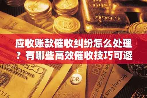 武汉应收账款催收纠纷怎么处理？有哪些高效催收技巧可避免坏账？